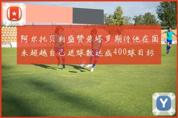阿尔托贝利盛赞劳塔罗期待他在国米超越自己进球数达成400球目标