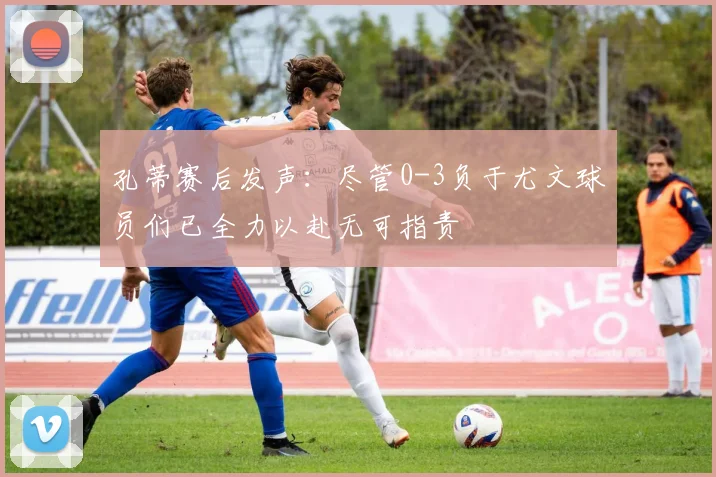孔蒂赛后发声：尽管0-3负于尤文球员们已全力以赴无可指责