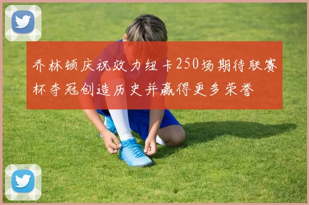 乔林顿庆祝效力纽卡250场期待联赛杯夺冠创造历史并赢得更多荣誉