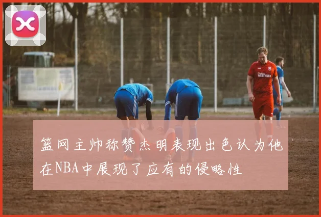 篮网主帅称赞杰明表现出色认为他在NBA中展现了应有的侵略性