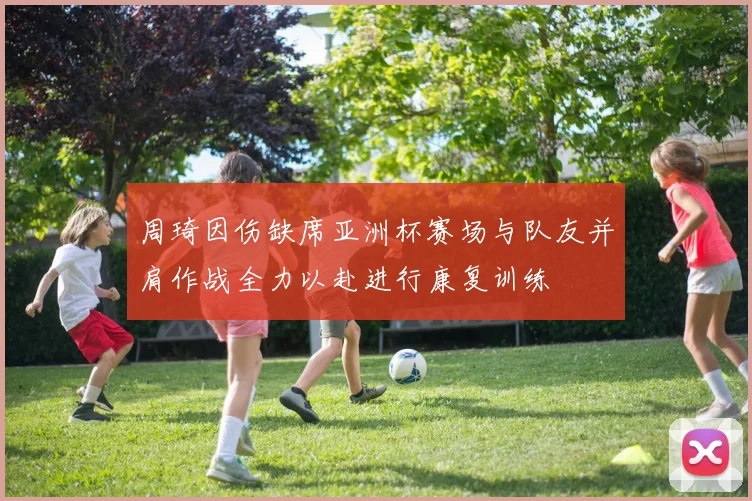 周琦因伤缺席亚洲杯赛场与队友并肩作战全力以赴进行康复训练