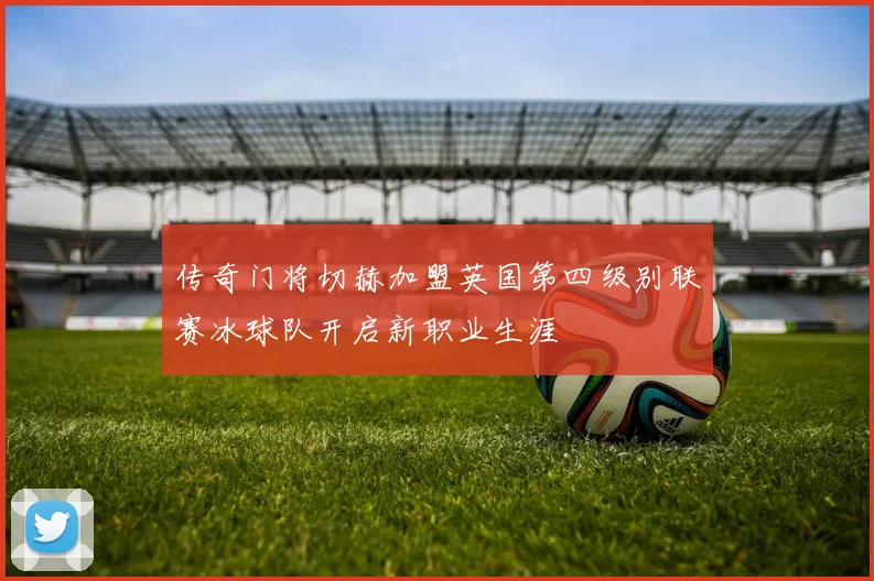 传奇门将切赫加盟英国第四级别联赛冰球队开启新职业生涯