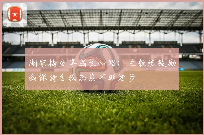 谢宗梅分享成长心路：主教练鼓励我保持自我态度不断进步