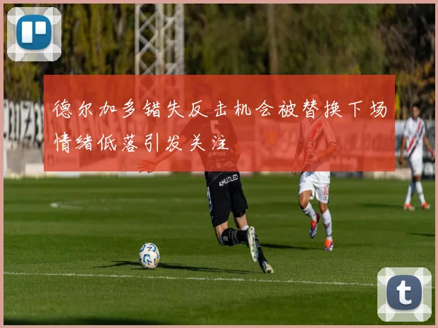 德尔加多错失反击机会被替换下场情绪低落引发关注