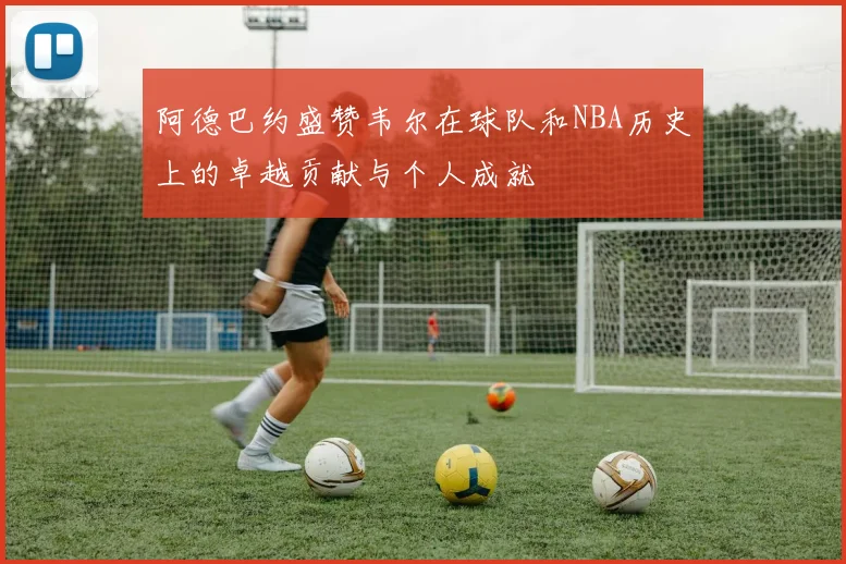 阿德巴约盛赞韦尔在球队和NBA历史上的卓越贡献与个人成就