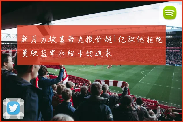 新月为埃基蒂克报价超1亿欧他拒绝曼联蓝军和纽卡的追求