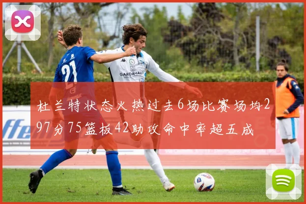杜兰特状态火热过去6场比赛场均297分75篮板42助攻命中率超五成