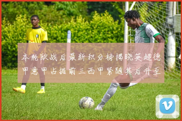本轮欧战后最新积分榜揭晓英超德甲意甲占据前三西甲紧随其后升至第四