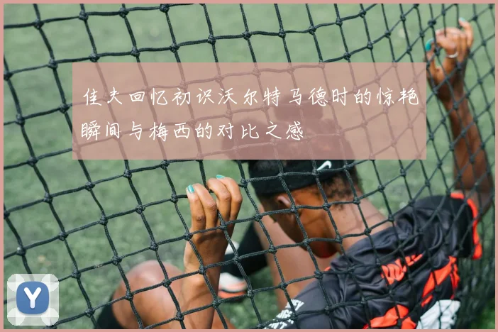 佳夫回忆初识沃尔特马德时的惊艳瞬间与梅西的对比之感