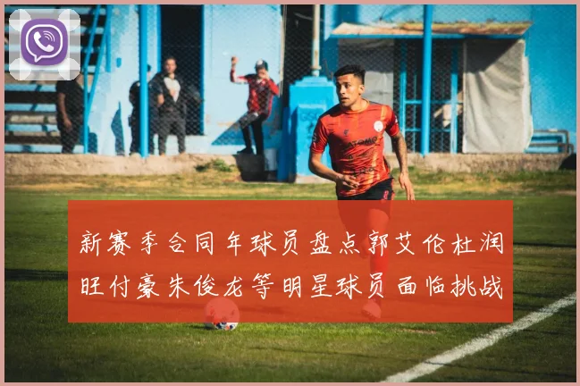 新赛季合同年球员盘点郭艾伦杜润旺付豪朱俊龙等明星球员面临挑战