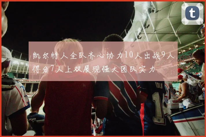 凯尔特人全队齐心协力10人出战9人得分7人上双展现强大团队实力