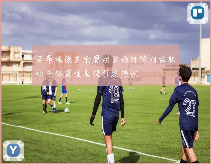 若昂佩德罗荣膺切尔西对阵利兹联的全场最佳表现引发热议