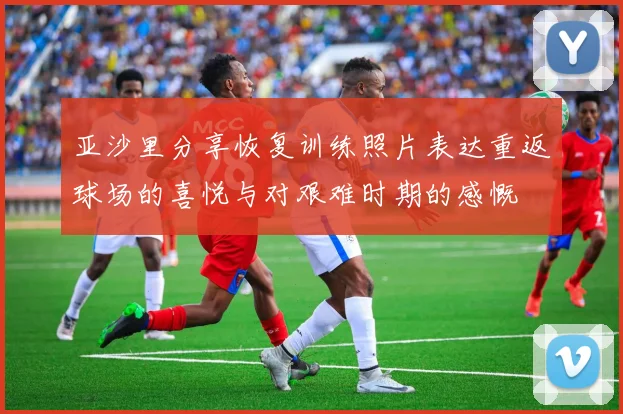 亚沙里分享恢复训练照片表达重返球场的喜悦与对艰难时期的感慨