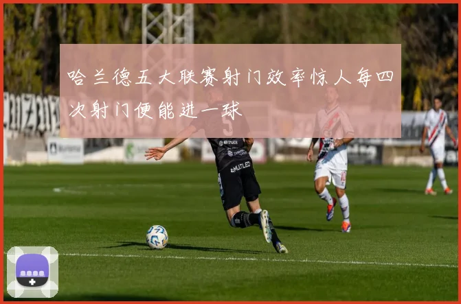 哈兰德五大联赛射门效率惊人每四次射门便能进一球