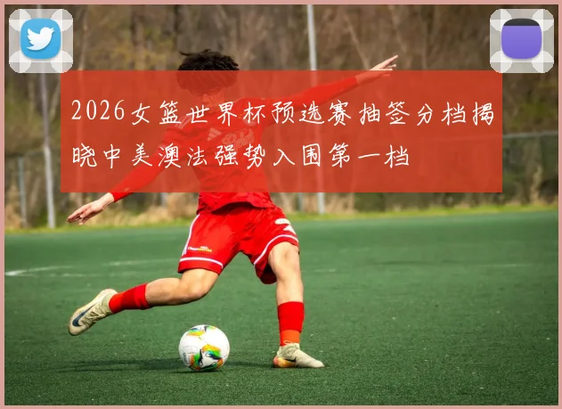 2026女篮世界杯预选赛抽签分档揭晓中美澳法强势入围第一档