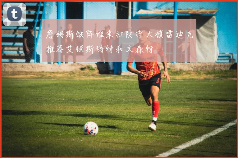 詹姆斯缺阵谁来扛防守大旗雷迪克推荐艾顿斯玛特和文森特