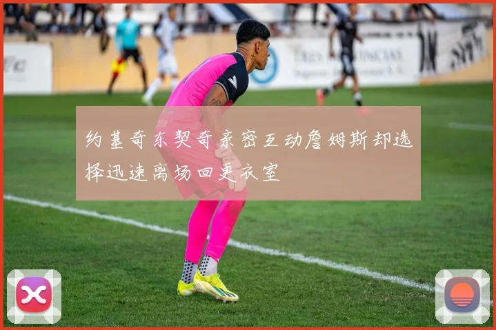 约基奇东契奇亲密互动詹姆斯却选择迅速离场回更衣室