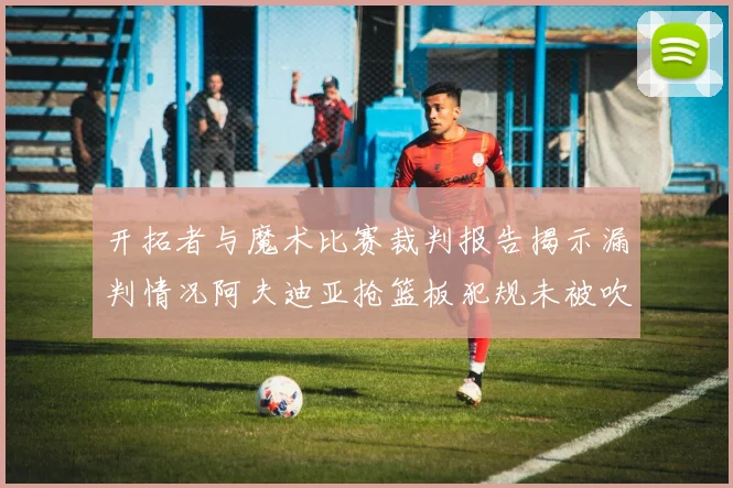 开拓者与魔术比赛裁判报告揭示漏判情况阿夫迪亚抢篮板犯规未被吹罚
