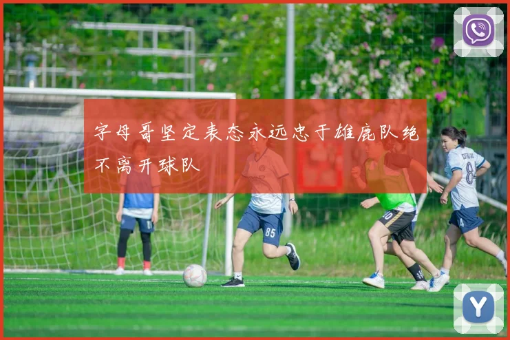 字母哥坚定表态永远忠于雄鹿队绝不离开球队