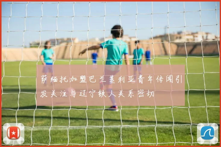 萨缅托加盟巴兰基利亚青年传闻引发关注与辽宁铁人关系密切