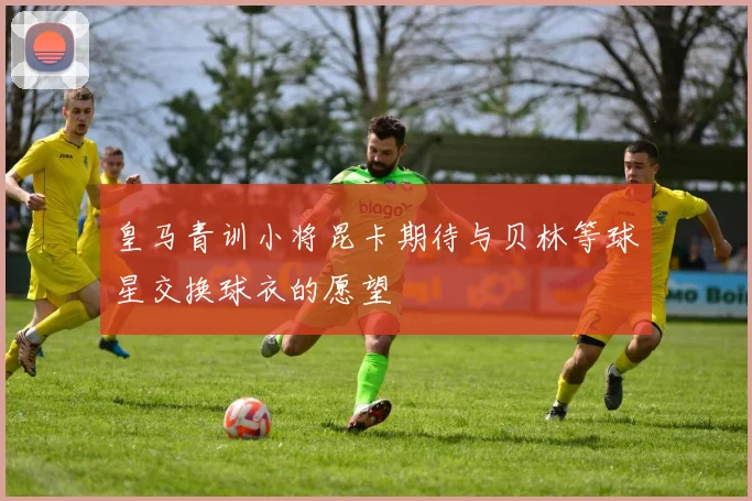 皇马青训小将昆卡期待与贝林等球星交换球衣的愿望
