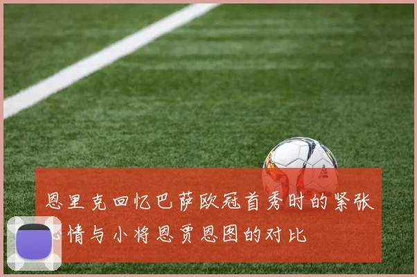 恩里克回忆巴萨欧冠首秀时的紧张心情与小将恩贾恩图的对比