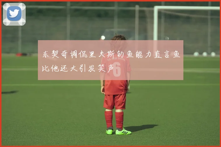 东契奇调侃里夫斯钓鱼能力直言鱼比他还大引发笑声