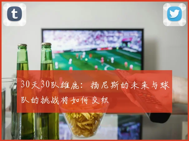 30天30队雄鹿：扬尼斯的未来与球队的挑战将如何交织