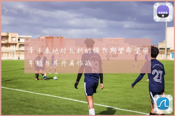 泽卡表达对瓦科的强烈期望希望明年能与其并肩作战