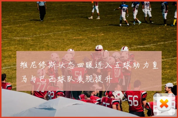 维尼修斯状态回暖连入五球助力皇马与巴西球队表现提升