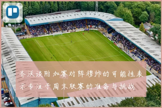 齐沃谈附加赛对阵穆帅的可能性表示专注于周末联赛的准备与挑战