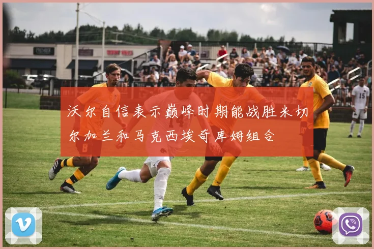 沃尔自信表示巅峰时期能战胜米切尔加兰和马克西埃奇库姆组合