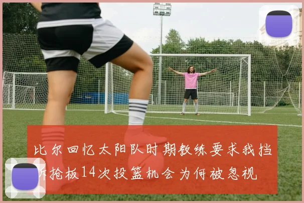 比尔回忆太阳队时期教练要求我挡拆抢板14次投篮机会为何被忽视