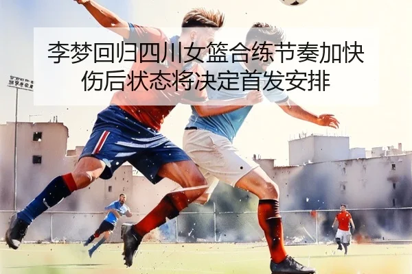 李梦回归四川女篮合练节奏加快 伤后状态将决定首发安排